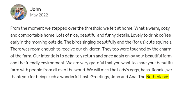 From the moment we stepped over the threshold we felt at home. What a warm, cozy and comportable home. Lots of nice, beautiful and funny details. Lovely to drink coffee early in the morning outside. The birds singing beautifully and the (for us) cute squirrels. There was room enough to receive our childeren. They too were touched by the charm of the farm. Our intentie is to definitely return and once again enjoy your beautiful farm and the friendly environment. We are very grateful that you want to share your beautiful farm with people from all over the world. We will miss the Lady's eggs, haha. Ronnie, we thank you for being such a wonderful host. Greetings, John and Ana, The Netherlands