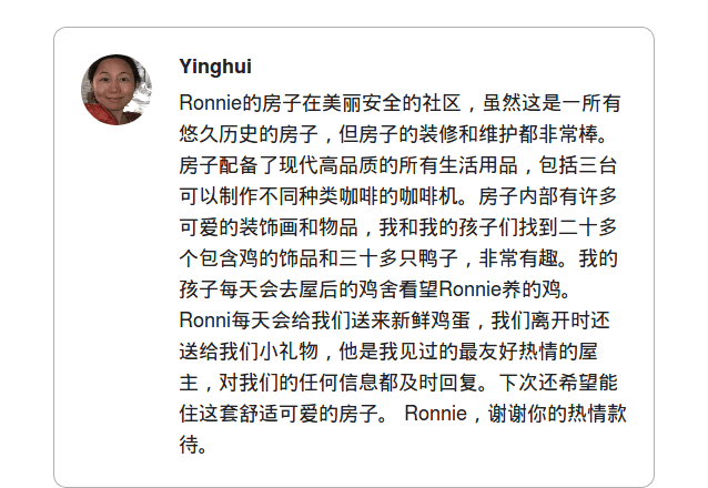 Ronnie的房子在美丽安全的社区，虽然这是一所有悠久历史的房子，但房子的装修和维护都非常棒。房子配备了现代高品质的所有生活用品，包括三台可以制作不同种类咖啡的咖啡机。房子内部有许多可爱的装饰画和物品，我和我的孩子们找到二十多个包含鸡的饰品和三十多只鸭子，非常有趣。我的孩子每天会去屋后的鸡舍看望Ronnie养的鸡。Ronni每天会给我们送来新鲜鸡蛋，我们离开时还送给我们小礼物，他是我见过的最友好热情的屋主，对我们的任何信息都及时回复。下次还希望能住这套舒适可爱的房子。  Ronnie，谢谢你的热情款待。