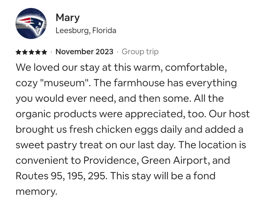 Mary, Airbnb guest, November 2023
We loved our stay at this warm, comfortable, cozy "museum". The farmhouse has everything you would ever need, and then some. All the organic products were appreciated, too. Our host brought us fresh chicken eggs daily and added a sweet pastry treat on our last day. The location is convenient to Providence, Green Airport, and Routes 95, 195, 295. This stay will be a fond memory.
