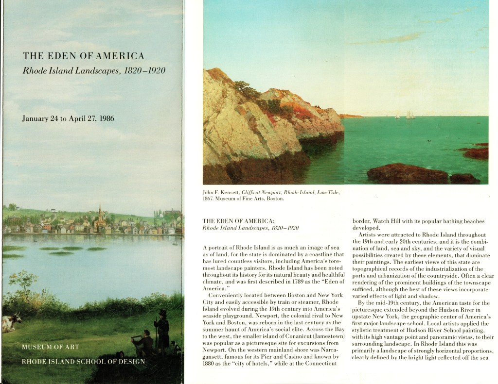 Brochure: THE EDEN OF AMERICA, Museum of Art, Rhode Island School of Design. Cover painting: Alvan Fisher, Providence from Across the Cove, 1818, Rhode Island Historical Society.
Issued in conjunction with a 1986 exhibition of artwork depicting the countryside of Rhode Island.