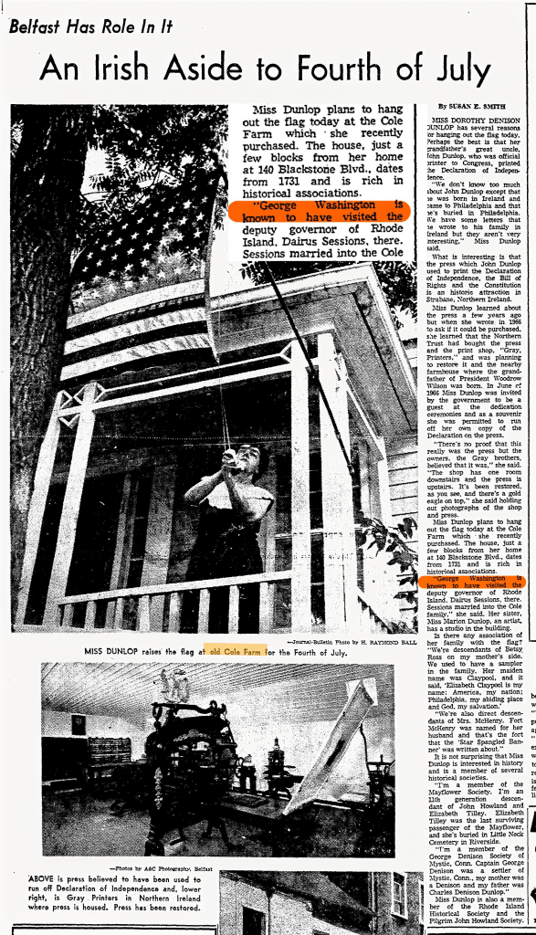 Providence Journal article from July 4 1969.  This article describes the historical significance of Cole Farmhouse, recently purchased by Miss Dunlop.
Miss Dunlop plans to hang out the flag today at the recently purchased Cole Farm.
The house, located near 140 Blackstone Blvd., dates back to 1731.
It is historically significant as George Washington is known to have visited the deputy governor of Rhode Island, Darius Sessions, at this location.
Sessions married into the Cole family.